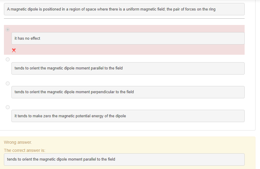 A magnetic dipole is positioned in a region of space where there is a uniform magnetic field; the pair of forces on the ring
it has no effect
X
tends to orient the magnetic dipole moment parallel to the field
tends to orient the magnetic dipole moment perpendicular to the field
it tends to make zero the magnetic potential energy of the dipole
Wrong answer.
The correct answer is:
tends to orient the magnetic dipole moment parallel to the field