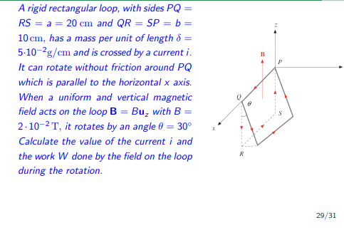 A rigid rectangular loop, with sides PQ =
20 cm and QR = SP = b =
RS=
= a =
10 cm, has a mass per unit of length 8 =
5-10-2g/cm and is crossed by a current i.
It can rotate without friction around PQ
which is parallel to the horizontal x axis.
When a uniform and vertical magnetic
field acts on the loop B = Bu₂ with B =
2-10-2T, it rotates by an angle 0 = 30°
Calculate the value of the current i and
the work W done by the field on the loop
during the rotation.
R
B
A
P
29/31