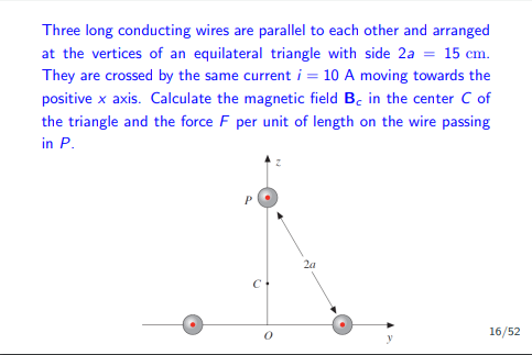 Three long conducting wires are parallel to each other and arranged
at the vertices of an equilateral triangle with side 2a = 15 cm.
They are crossed by the same current i = 10 A moving towards the
positive x axis. Calculate the magnetic field Be in the center C of
the triangle and the force F per unit of length on the wire passing
in P.
P
с.
2a
16/52