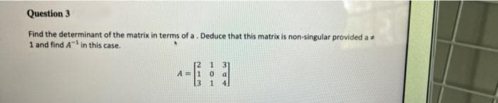 Question 3
Find the determinant of the matrix in terms of a. Deduce that this matrix is non-singular provided a
1 and find A in this case.
[2 1 3
A=1 0 a
[3 1 4.
