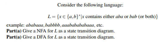 Consider the following language:
L= {x€ {a,b}*\x contains either aba or bab (or both)}
example: ababaaa, babbbb, aaababababaaa, etc.
Part(a) Give a NFA for L as a state transition diagram.
Part(a) Give a DFA for L as a state transition diagram.
