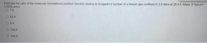 Estimate the ratio of the molecular translational partition function relative to Avogadro's number of a Helium gas confined in 2.0 liters at 28.4 K (Mass of helium=
4.0026 amu)
O 7.0
O 629
O 58
O 756.9
O 194.9
