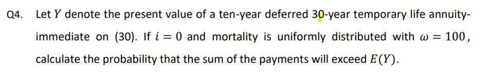 Q4.
Let Y denote the present value of a ten-year deferred 30-year temporary life annuity-
immediate on (30). If i = 0 and mortality is uniformly distributed with w = 100,
%3D
calculate the probability that the sum of the payments will exceed E(Y).
