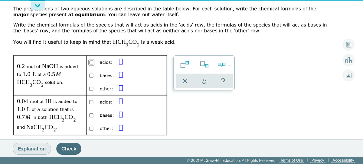 The pre, ons of two aqueous solutions are described in the table below. For each solution, write the chemical formulas of the
major species present at equilibrium. You can leave out water itself.
Write the chemical formulas of the species that will act as acids in the 'acids' row, the formulas of the species that will act as bases in
the 'bases' row, and the formulas of the species that will act as neither acids nor bases in the 'other' row.
You will find it useful to keep in mind that HCH, CO, is a weak acid.
圖
alo
acids:
0.2 mol of NaOH is added
to 1.0 L of a 0.5M
bases:
HCH,CO, solution.
?
other:
0.04 mol of HI is added to
acids:
1.0 L of a solution that is
0.7 M in both HCH,CO,
bases:
and NaCH,CO,.
other:
Explanation
Check
© 2021 McGraw-Hill Education. All Rights Reserved.
Terms of Use | Privacy I Accessibility
