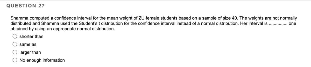 QUESTION 27
Shamma computed a confidence interval for the mean weight of ZU female students based on a sample of size 40. The weights are not normally
distributed and Shamma used the Student's t distribution for the confidence interval instead of a normal distribution. Her interval is
obtained by using an appropriate normal distribution.
............... one
shorter than
same as
larger than
No enough information