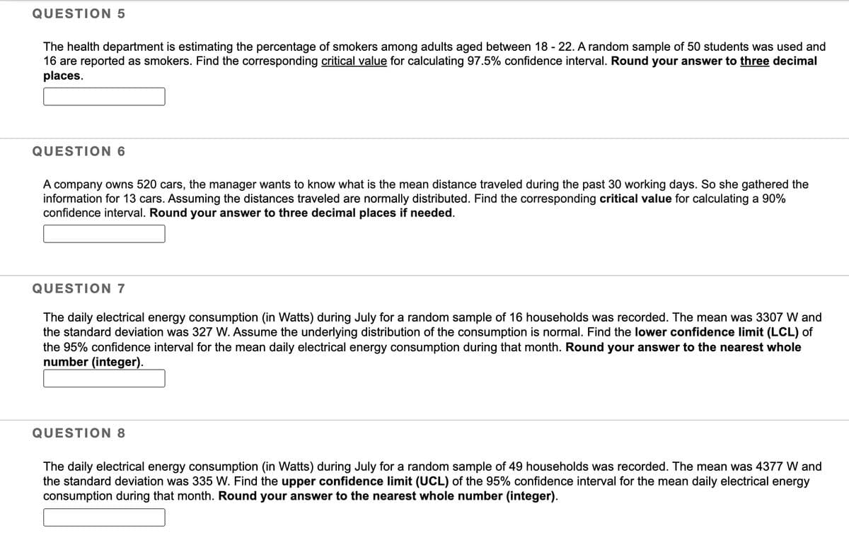QUESTION 5
The health department is estimating the percentage of smokers among adults aged between 18 - 22. A random sample of 50 students was used and
16 are reported as smokers. Find the corresponding critical value for calculating 97.5% confidence interval. Round your answer to three decimal
places.
QUESTION 6
A company owns 520 cars, the manager wants to know what is the mean distance traveled during the past 30 working days. So she gathered the
information for 13 cars. Assuming the distances traveled are normally distributed. Find the corresponding critical value for calculating a 90%
confidence interval. Round your answer three decimal places if needed.
QUESTION 7
The daily electrical energy consumption (in Watts) during July for a random sample of 16 households was recorded. The mean was 3307 W and
the standard deviation was 327 W. Assume the underlying distribution of the consumption is normal. Find the lower confidence limit (LCL) of
the 95% confidence interval for the mean daily electrical energy consumption during that month. Round your answer to the nearest whole
number (integer).
QUESTION 8
The daily electrical energy consumption (in Watts) during July for a random sample of 49 households was recorded. The mean was 4377 W and
the standard deviation was 335 W. Find the upper confidence limit (UCL) of the 95% confidence interval for the mean daily electrical energy
consumption during that month. Round your answer to the nearest whole number (integer).
