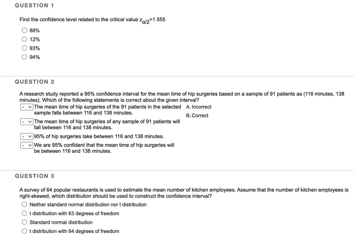 QUESTION 1
Find the confidence level related to the critical value z
88%
12%
93%
94%
Za/2=1.555
QUESTION 2
A research study reported a 95% confidence interval for the mean time of hip surgeries based on a sample of 91 patients as (116 minutes, 138
minutes). Which of the following statements is correct about the given interval?
A. Incorrect
B. Correct
✓ The mean time of hip surgeries of the 91 patients in the selected
sample falls between 116 and 138 minutes.
✓ The mean time of hip surgeries of any sample of 91 patients will
fall between 116 and 138 minutes.
95% of hip surgeries take between 116 and 138 minutes.
We are 95% confident that the mean time of hip surgeries will
be between 116 and 138 minutes.
QUESTION 3
A survey of 64 popular restaurants is used to estimate the mean number of kitchen employees. Assume that the number of kitchen employees is
right-skewed, which distribution should be used to construct the confidence interval?
Neither standard normal distribution nor t distribution
t distribution with 63 degrees of freedom
Standard normal distribution
Ot distribution with 64 degrees of freedom