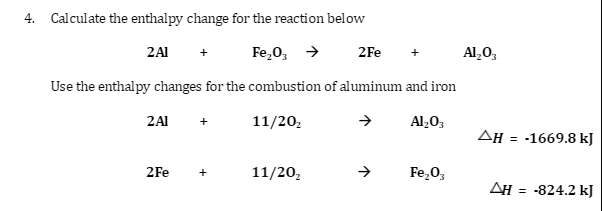 4. Calculate the enthalpy change for the reaction below
2A1 +
Fe₂O3 →
2Fe
Al₂O3
Use the enthalpy changes for the combustion of aluminum and iron
2 Al
11/20₂
Al₂O3
2Fe
11/20/₂
Fe₂O3
ΔΗ = -1669.8 kJ
AH = -824.2 kJ