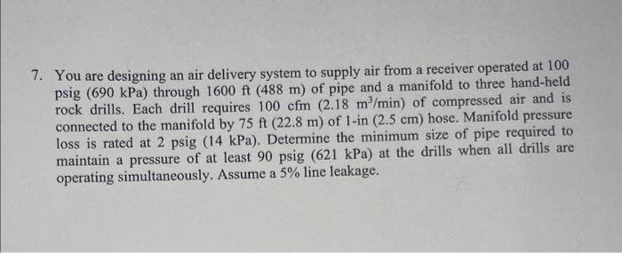 7. You are designing an air delivery system to supply air from a receiver operated at 100
psig (690 kPa) through 1600 ft (488 m) of pipe and a manifold to three hand-held
rock drills. Each drill requires 100 cfm (2.18 m³/min) of compressed air and is
connected to the manifold by 75 ft (22.8 m) of 1-in (2.5 cm) hose. Manifold pressure
loss is rated at 2 psig (14 kPa). Determine the minimum size of pipe required to
maintain a pressure of at least 90 psig (621 kPa) at the drills when all drills are
operating simultaneously. Assume a 5% line leakage.