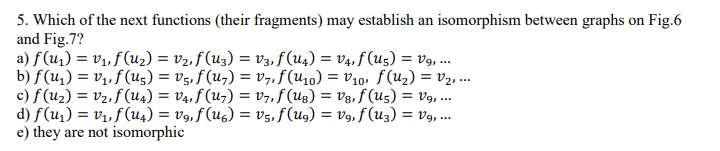 5. Which of the next functions (their fragments) may establish an isomorphism between graphs on Fig.6
and Fig.7?
a) f (u1) = v1, f (uz) = v2, f (u3) = v3, f(u4) = V4, f (u5) = V9, .
b) f(u,) = v1, f(u5) = v5, f (u,) = v7,f(U10) = v10, f(u2) = v2, ..
c) f (u2) = v2, f (u4) = V4, f (u7) = v7,f (Ug) = V3, f (U5) = v9, ..
d) f(u1) = v1, f (u4) = v9, f (U6) = v5, f(ug) = V9, f(u3) = v9, ..
e) they are not isomorphic
%3D
