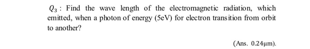 Q3: Find the wave length of the electromagnetic radiation, which
emitted, when a photon of energy (5eV) for electron trans ition from orbit
to another?
(Ans. 0.24µm).
