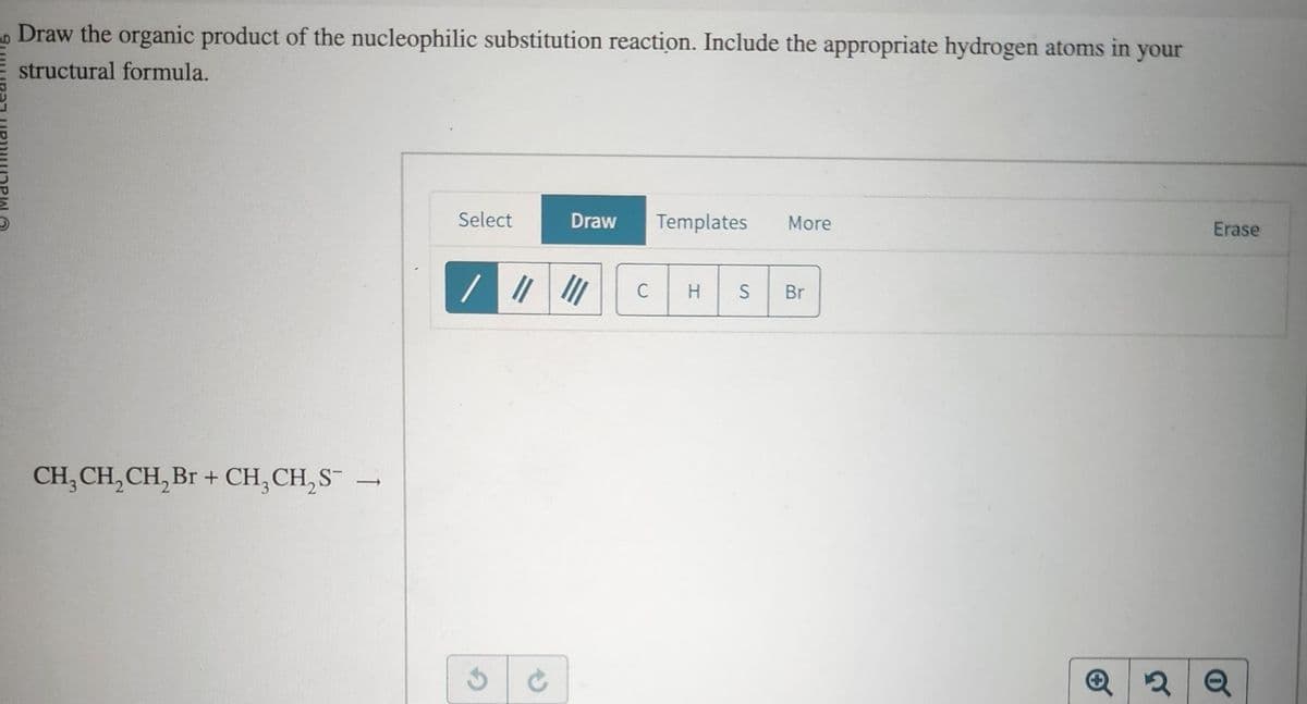 Draw the organic product of the nucleophilic substitution reaction. Include the appropriate hydrogen atoms in your
structural formula.
CH₂CH₂CH₂Br + CH₂CH₂S¯
-
Select
Draw Templates More
/ ||||||
C
H
S
Br
Q2
Erase
Q