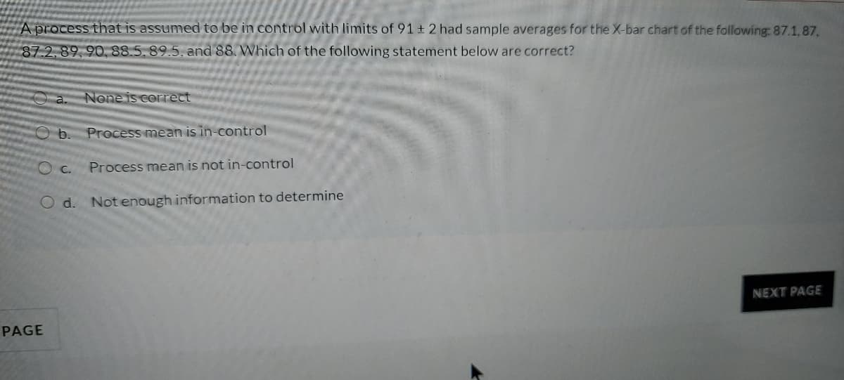 A process that is assumed to be in control with limits of 91 ± 2 had sample averages for the X-bar chart of the following: 87.1.87,
87.2,89,90, 88.5, 89.5, and 88. Which of the following statement below are correct?
a.
None is correct
Ob.
Process mean is in-control
O C.
Process mean is not in-control
O d. Not enough information to determine
NEXT PAGE
PAGE
