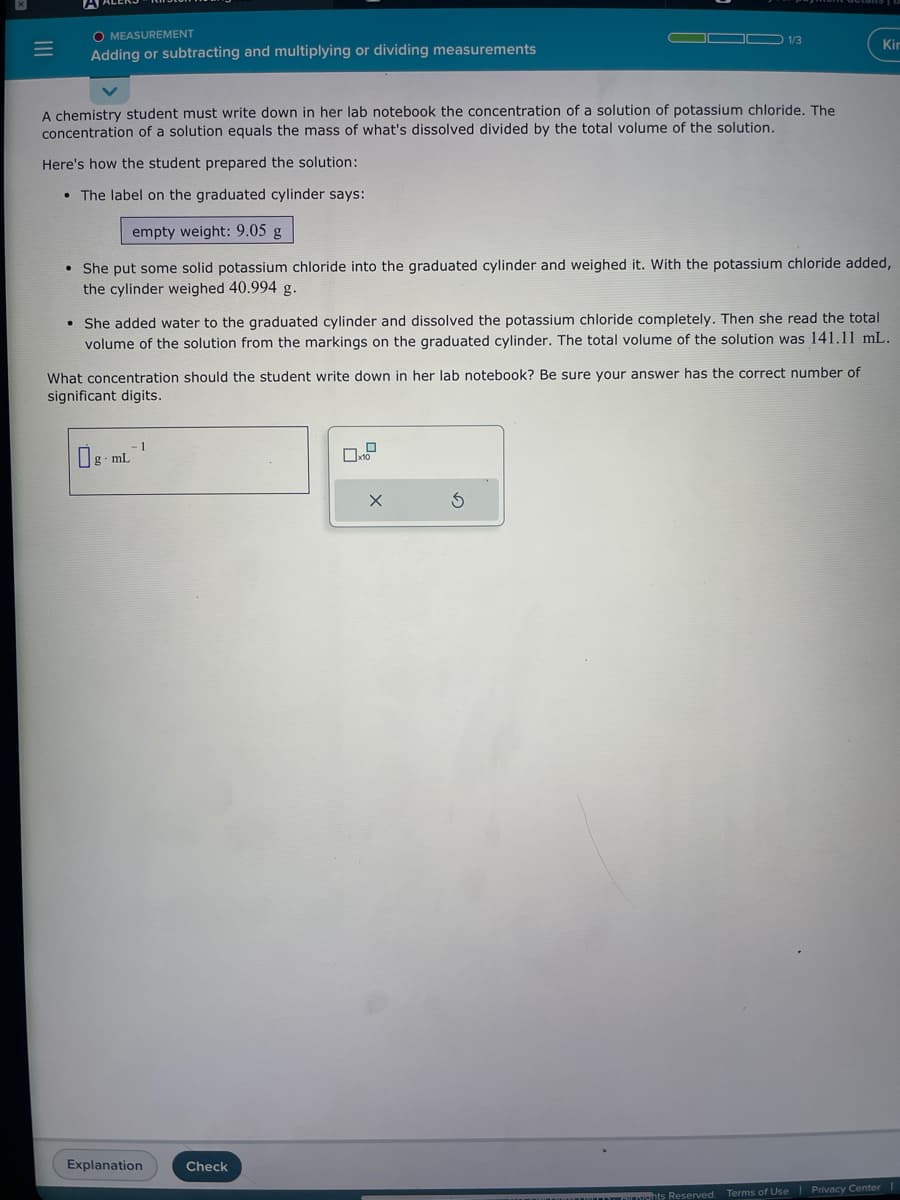 =
O MEASUREMENT
Adding or subtracting and multiplying or dividing measurements
A chemistry student must write down in her lab notebook the concentration of a solution of potassium chloride. The
concentration of a solution equals the mass of what's dissolved divided by the total volume of the solution.
Here's how the student prepared the solution:
• The label on the graduated cylinder says:
empty weight: 9.05 g
• She put some solid potassium chloride into the graduated cylinder and weighed it. With the potassium chloride added,
the cylinder weighed 40.994 g.
She added water to the graduated cylinder and dissolved the potassium chloride completely. Then she read the total
volume of the solution from the markings on the graduated cylinder. The total volume of the solution was 141.11 mL.
What concentration should the student write down in her lab notebook? Be sure your answer has the correct number of
significant digits.
Og mL
1
Explanation
Check
1/3
x10
X
Kir
5
ts Reserved. Terms of Use | Privacy Center |