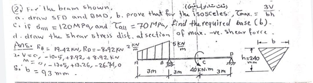 (2, Ferthe beam shown,
a. draw SFD and BMD, b. prove that for the isosceles:, Tmax. =
C. if dan = 120MP9, and Tay = 70MPa, find the required base (b).
el. draw the shear 6tess dist, at section of mak. -ve. sheay force.
An& Ro = 19.42 KN, Rp=-8.92KN
1 V=C, - io·5,+3.92,+ 3、92ドN
رشدث تاء و امين(
3V
49
---
2 kN
5 KN
h=240
- 1305, +13.26, -26.74, o
B
S. b =9 3 mm -
40 KN. m 3m
3m
3m
