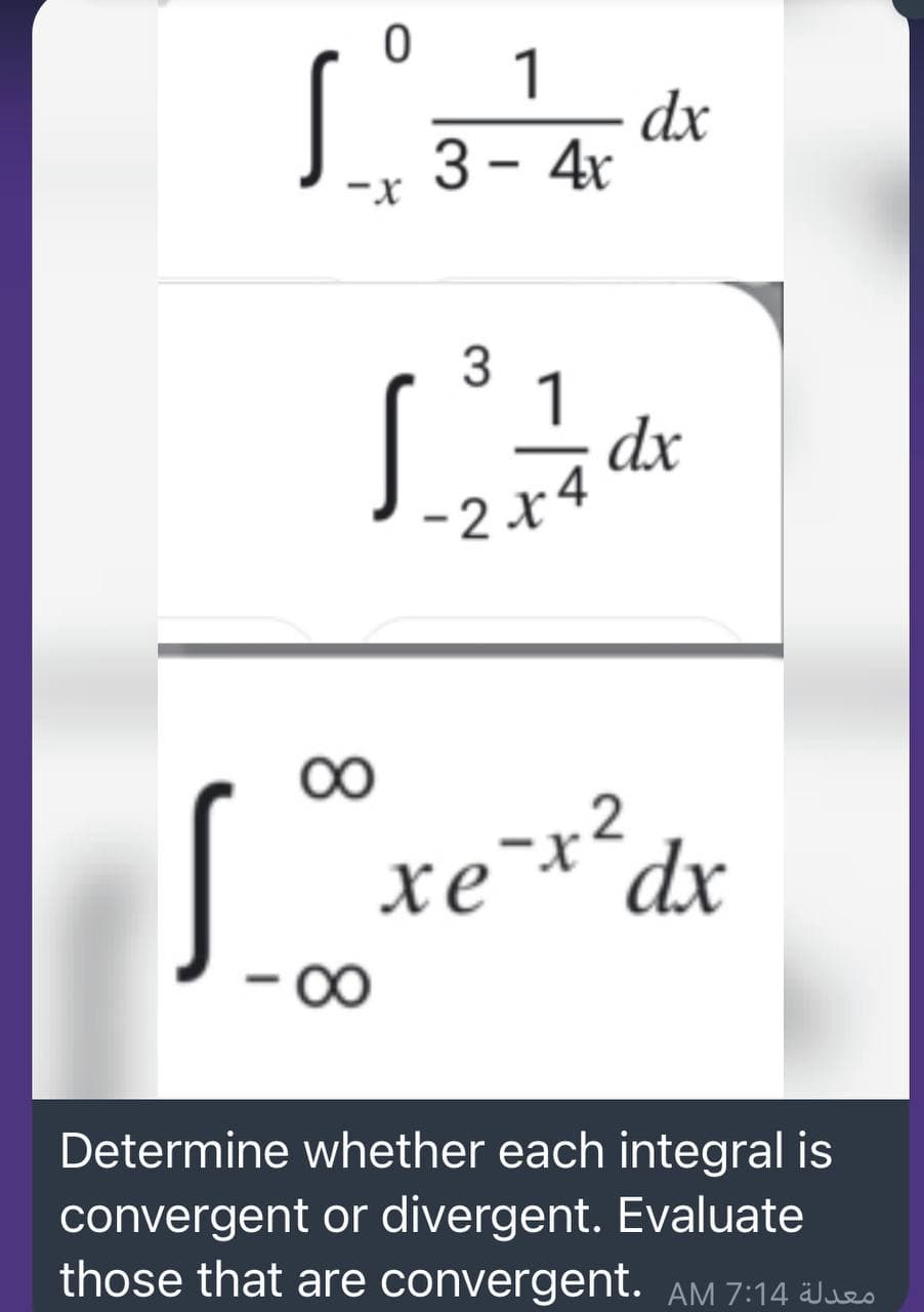 1
dx
3 - 4r
x-
3
1
dx
-2x4
xe¯*´dx
Determine whether each integral is
convergent or divergent. Evaluate
those that are convergent. AM 7:14 Jeo
8.
8.
