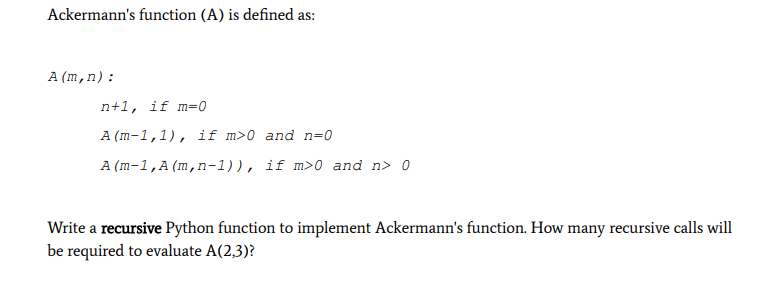 Ackermann's function (A) is defined as:
A (m,n):
n+1, if m=0
A (m-1,1), if m>0 and n=0
A (m-1,A(m,n-1)), if m>0 and n> 0
Write a recursive Python function to implement Ackermann's function. How many recursive calls will
be required to evaluate A(2,3)?