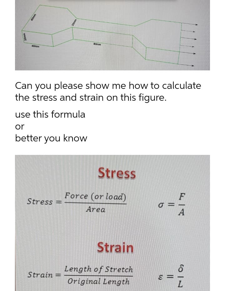 20mm
60mm
20mm
80mm
40mm
Can you please show me how to calculate
the stress and strain on this figure.
use this formula
or
better you know
Stress
Stress
Strain =
II
Force (or load)
Area
Strain
Length of Stretch
Original Length
σ=
E
F
A
749
L