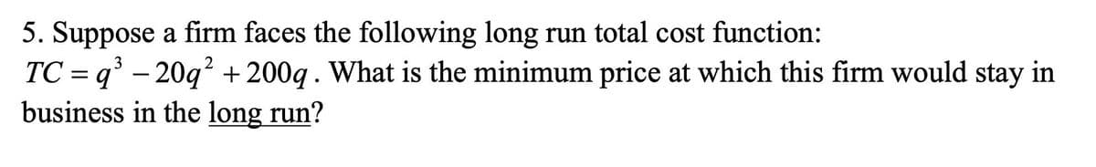 5. Suppose a firm faces the following long run total cost function:
3
TC = q³ - 20q² + 200q . What is the minimum price at which this firm would stay in
business in the long run?