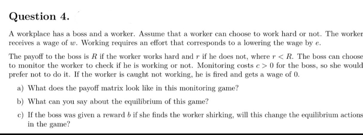 Question 4.
A workplace has a boss and a worker. Assume that a worker can choose to work hard or not. The worker
receives a wage of w. Working requires an effort that corresponds to a lowering the wage by e.
The payoff to the boss is R if the worker works hard and r if he does not, where r < R. The boss can choose
to monitor the worker to check if he is working or not. Monitoring costs c> 0 for the boss, so she would
prefer not to do it. If the worker is caught not working, he is fired and gets a wage of 0.
a) What does the payoff matrix look like in this monitoring game?
b) What can you say about the equilibrium of this game?
c) If the boss was given a reward b if she finds the worker shirking, will this change the equilibrium actions
in the game?