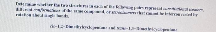 Determine whether the two structures in each of the following pairs represent constitutional isomers,
different conformations of the same compound, or stereoisomers that cannot be interconverted by
rotation about single bonds.
cis-1,2-Dimethylcyclopentane and trans-1,3-Dimethylcyclopentane