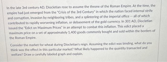 In the late 3rd century AD, Diocletian rose to assume the throne of the Roman Empire. At the time, the
empire had just emerged from the "Crisis of the 3rd Century" in which the nation faced internal strife
and corruption, invasion by neighboring tribes, and a splintering of the imperial office -- all of which
contributed to rapidly worsening inflation, or debasement of the gold currency. In 301 AD, Diocletian
issued the "Edict on Maximum Prices" in an attempt to combat this inflation. This edict placed a
maximum price on a set of approximately 1,400 goods commonly bought and sold within the borders of
the Roman Empire.
Consider the market for wheat during Diocletian's reign. Assuming the edict was binding, what do you
think was the effect in this particular market? What likely happened to the quantity transacted and
welfare? Draw a carefully labeled graph and explain.