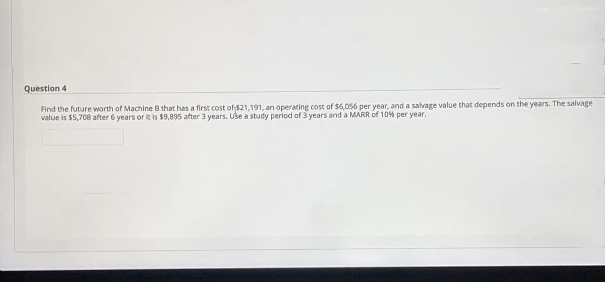 Question 4
Find the future worth of Machine B that has a first cost of $21,191, an operating cost of $6,056 per year, and a salvage value that depends on the years. The salvage
value is $5,708 after 6 years or it is $9,895 after 3 years. Use a study period of 3 years and a MARR of 10% per year.