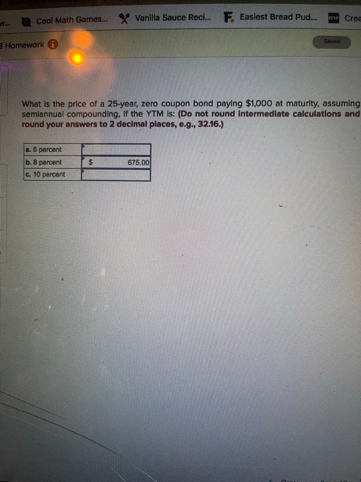 W...
Cool Math Games... Vanilla Sauce Reci... Easiest Bread Pud...
3 Homework i
6 percent
b. 8 percent
c. 10 percent
mr Crea
What is the price of a 25-year, zero coupon bond paying $1,000 at maturity, assuming
semiannual compounding, if the YTM Is: (Do not round intermediate calculations and
round your answers to 2 decimal places, e.g., 32.16.)
675.00
Saved