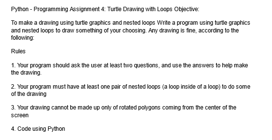 Python - Programming Assignment 4: Turtle Drawing with Loops Objective:
To make a drawing using turtle graphics and nested loops Write a program using turtle graphics
and nested loops to draw something of your choosing. Any drawing is fine, according to the
following:
Rules
1. Your program should ask the user at least two questions, and use the answers to help make
the drawing.
2. Your program must have at least one pair of nested loops (a loop inside of a loop) to do some
of the drawing
3. Your drawing cannot be made up only of rotated polygons coming from the center of the
screen
4. Code using Python