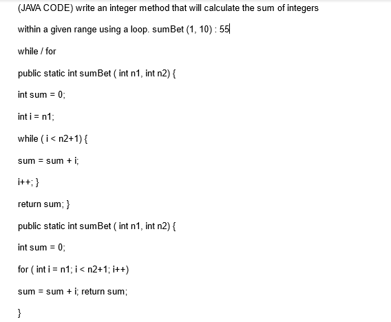 (JAVA CODE) write an integer method that will calculate the sum of integers
within a given range using a loop. sumBet (1, 10): 55
while / for
public static int sumBet (int n1, int n2) {
int sum = 0;
int i = n1;
while (i < n2+1) {
sum = sum + i;
i++; }
return sum; }
public static int sumBet (int n1, int n2) {
int sum = 0;
for (int i = n1; i < n2+1; i++)
sum = sum + i; return sum;
}