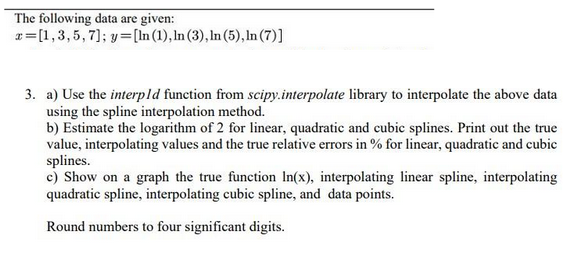 The following data are given:
x= [1,3,5,7]; y=[ln (1), In (3), ln (5), ln (7)]
3. a) Use the interpld function from scipy.interpolate library to interpolate the above data
using the spline interpolation method.
b) Estimate the logarithm of 2 for linear, quadratic and cubic splines. Print out the true
value, interpolating values and the true relative errors in % for linear, quadratic and cubic
splines.
c) Show on a graph the true function In(x), interpolating linear spline, interpolating
quadratic spline, interpolating cubic spline, and data points.
Round numbers to four significant digits.