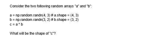 Consider the two following random arrays "a" and "b":
a = np.random.randn(4, 3) # a.shape=(4, 3)
b = np.random.randn(3, 2) # b.shape=(3, 2)
c = a*b
What will be the shape of "c"?