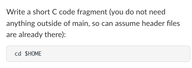 Write a short C code fragment (you do not need
anything outside of main, so can assume header files
are already there):
cd $HOME
