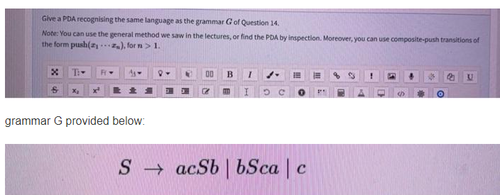 Give a PDA recognising the same language as the grammar Gof Question 14.
Note: You can use the general method we saw in the lectures, or find the PDA by inspection. Moreover, you can use composite-push transitions of
the form push(2 .), for n> 1.
T
00
grammar G provided below:
S acSb | bSca | c
