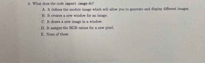 4. What does the code import image do?
A. It defines the module image which will allow you to generate and display different images.
B. It creates a new window for an image.
C. It draws a new image in a window.
D. It assigns the RGB values for a new pixel.
E. None of these
