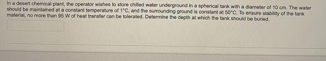 In a desert chemical plant, the operator wishes to store chilled water underground in a spherical tank with a diameter of 10 cm. The water
should be maintained at a constant temperature of 1°C, and the surrounding ground is constant at 50°C. To ensure stability of the tank
material, no more than 95 W of heat transfer can be tolerated. Determine the depth at which the tank should be buried.