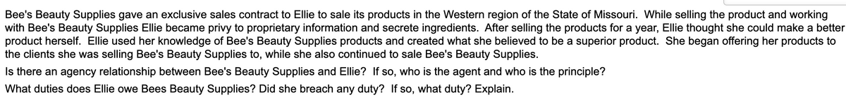 Bee's Beauty Supplies gave an exclusive sales contract to Ellie to sale its products in the Western region of the State of Missouri. While selling the product and working
with Bee's Beauty Supplies Ellie became privy to proprietary information and secrete ingredients. After selling the products for a year, Ellie thought she could make a better
product herself. Ellie used her knowledge of Bee's Beauty Supplies products and created what she believed to be a superior product. She began offering her products to
the clients she was selling Bee's Beauty Supplies to, while she also continued to sale Bee's Beauty Supplies.
Is there an agency relationship between Bee's Beauty Supplies and Ellie? If so, who is the agent and who is the principle?
What duties does Ellie owe Bees Beauty Supplies? Did she breach any duty? If so, what duty? Explain.