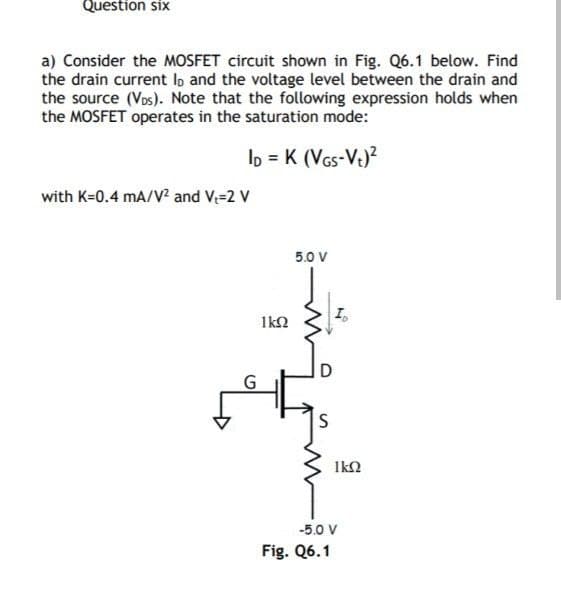 Question six
a) Consider the MOSFET circuit shown in Fig. Q6.1 below. Find
the drain current lo and the voltage level between the drain and
the source (VDs). Note that the following expression holds when
the MOSFET operates in the saturation mode:
ID = K (VGS-V+)²
with K=0.4 mA/V² and V₁-2 V
G
1kQ2
5.0 V
S
N
Fig. Q6.1
1kQ2
-5.0 V