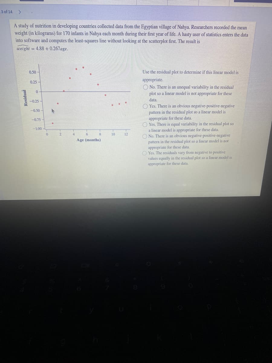 3 of 14 >
A study of nutrition in developing countries collected data from the Egyptian village of Nahya. Researchers recorded the mean
weight (in kilograms) for 170 infants in Nahya each month during their first year of life. A hasty user of statistics enters the data
into software and computes the least-squares line without looking at the scatterplot first. The result is
weight = 4.88 +0.267age.
0.50 -
Use the residual plot to determine if this linear model is
appropriate.
O No. There is an unequal variability in the residual
plot so a linear model is not appropriate for these
0.25
data.
-0.25
O Yes. There is an obvious negative-positive-negative
pattern in the residual plot so a linecar model is
appropriate for these data.
O Yes. There is equal variability in the residual plot so
a linear model is appropriate for these data.
O No. There is an obvious negative-positive-negative
pattern in the residual plot so a linear model is not
appropriate for these data.
O Yes. The residuals vary from negative to positive
values equally in the residual plot so a linear model is
appropriate for these data.
-0.50 -
-0.75 -
-1.00
8
10
12
Age (months)
Junpisə
