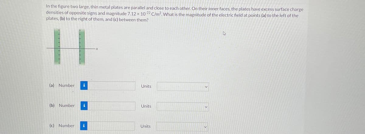 In the figure two large, thin metal plates are parallel and close to each other. On their inner faces, the plates have excess surface charge
densities of opposite signs and magnitude 7.12 x 10-22 C/m². What is the magnitude of the electric field at points (a) to the left of the
plates, (b) to the right of them, and (c) between them?
H
(a) Number
(b) Number
(c) Number
PO
H
Units
Units
Units
>
A