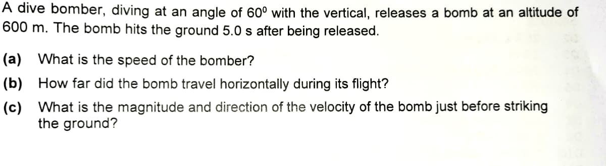 A dive bomber, diving at an angle of 60° with the vertical, releases a bomb at an altitude of
600 m. The bomb hits the ground 5.0 s after being released.
(a) What is the speed of the bomber?
(b) How far did the bomb travel horizontally during its flight?
(c) What is the magnitude and direction of the velocity of the bomb just before striking
the ground?
