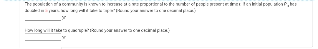 The population of a community is known to increase at a rate proportional to the number of people present at time t. If an initial population Phas
doubled in 5 years, how long will it take to triple? (Round your answer to one decimal place.)
yr
How long will it take to quadruple? (Round your answer to one decimal place.)