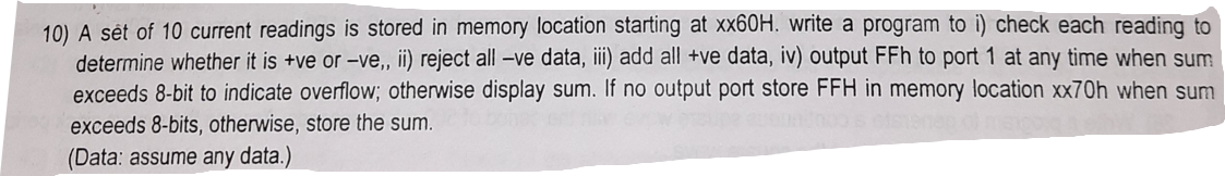 10) A sét of 10 current readings is stored in memory location starting at xx60H. write a program to i) check each reading to
determine whether it is +ve or -ve, ii) reject all -ve data, iii) add all +ve data, iv) output FFh to port 1 at any time when sum
exceeds 8-bit to indicate overflow; otherwise display sum. If no output port store FFH in memory location xx70h when sum
exceeds 8-bits, otherwise, store the sum.
(Data: assume any data.)
