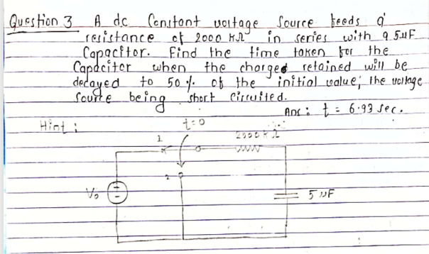 Question 3 A dc.
Censtont voitage Source beods
in series with_9.5.1F
find the time token for the
the chorged retained will be
initiol value;the veltage
Lresistance of 2000 MA
Capaciter when
decayed to 50 of the
sourte being shert Circutted.
Anc : t: 6.93 seco
Hinti
5 »F
