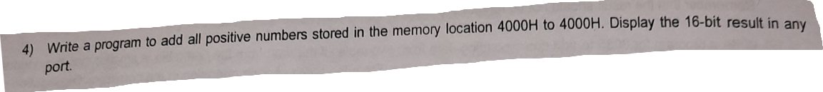 4) Write a program to add all positive numbers stored in the memory location 4000H to 4000H. Display the 16-bit result in any
port.
