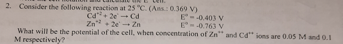 Consider the following reaction at 25 °C. (Ans.: 0.369 V)
Cd*2 + 2e Cd
Zn*2 + 2e → Zn
2.
E° = -0.403 V
E° = -0.763 V
What will be the potential of the cell, when concentration of Zn and Cd* ions are 0.05 M and 0.1
M respectively?
