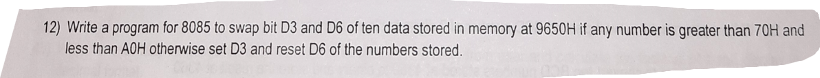 12) Write a program for 8085 to swap bit D3 and D6 of ten data stored in memory at 9650H if any number is greater than 70H and
less than AOH otherwise set D3 and reset D6 of the numbers stored.
