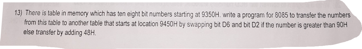 13) There is table in memory which has ten eight bit numbers starting at 9350H. write a program for 8085 to transfer the numbers
from this table to another table that starts at location 9450H by swapping bit D6 and bit D2 if the number is greater than 90H
else transfer by adding 48H.
