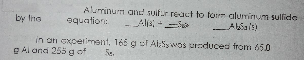 Aluminum and sulfur regct to form aluminum sulfide
equation:
by the
Al(s) +-S>
Al2S3 (s)
In an experiment, 165 g of AlaS3 was produced from 65.0
g Al and 255 g of
S8.
