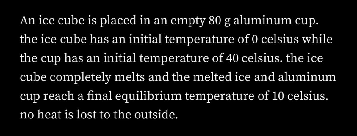 An ice cube is placed in an empty 80 g aluminum cup.
the ice cube has an initial temperature of 0 celsius while
the cup has an initial temperature of 40 celsius. the ice
cube completely melts and the melted ice and aluminum
cup reach a final equilibrium temperature of 10 celsius.
no heat is lost to the outside.
